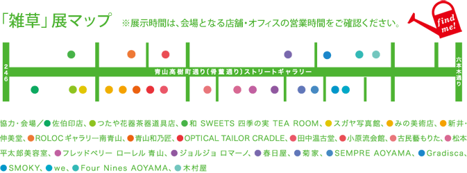 「雑草」展マップ（展示時間は、会場となる店舗・オフィスの営業時間をご確認ください。　協力・会場／佐伯印店、つたや花器茶器道具店、和 SWEETS 四季の実 TEA ROOM、スガヤ写真館、みの美術店、新井・伸美堂、ROLOCギャラリー南青山、青山和乃匠、OPTICAL TAILOR CRADLE、田中温古堂、小原流会館、古民藝もりた、松本平太郎美容室、フレッドペリー ローレル 青山、ジョルジョ ロマーノ、春日屋、菊屋、SEMPRE AOYAMA、Gradisca、SMOKY、we、Four Nines AOYAMA、木村屋